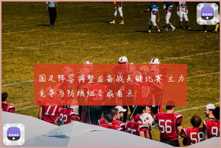 国足阵容调整后备战关键比赛 主力竞争与防线组合成看点
