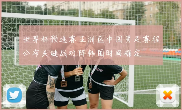 世界杯预选赛亚洲区中国男足赛程公布关键战对阵韩国时间确定