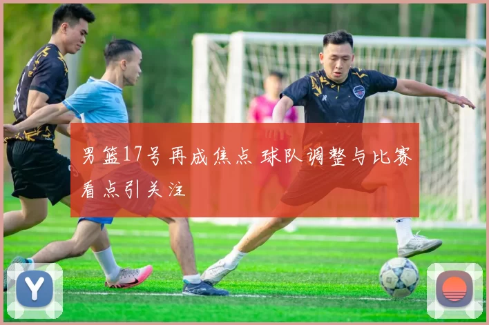 男篮17号再成焦点 球队调整与比赛看点引关注