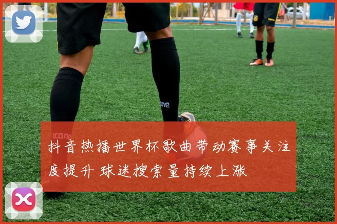 抖音热播世界杯歌曲带动赛事关注度提升 球迷搜索量持续上涨