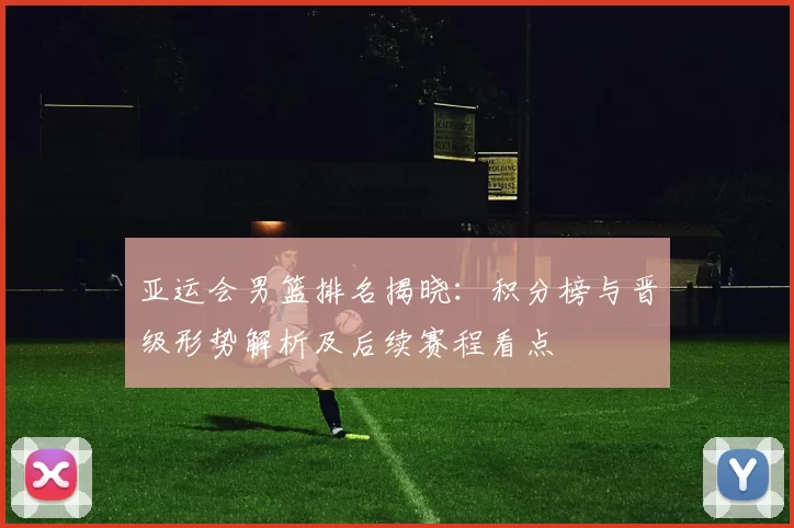 亚运会男篮排名揭晓：积分榜与晋级形势解析及后续赛程看点