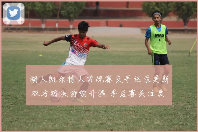 湖人凯尔特人常规赛交手记录更新 双方对决持续升温 季后赛关注度提升