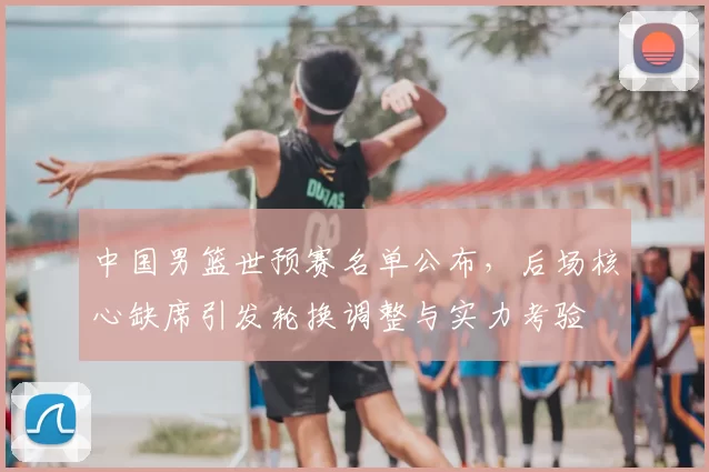 中国男篮世预赛名单公布，后场核心缺席引发轮换调整与实力考验